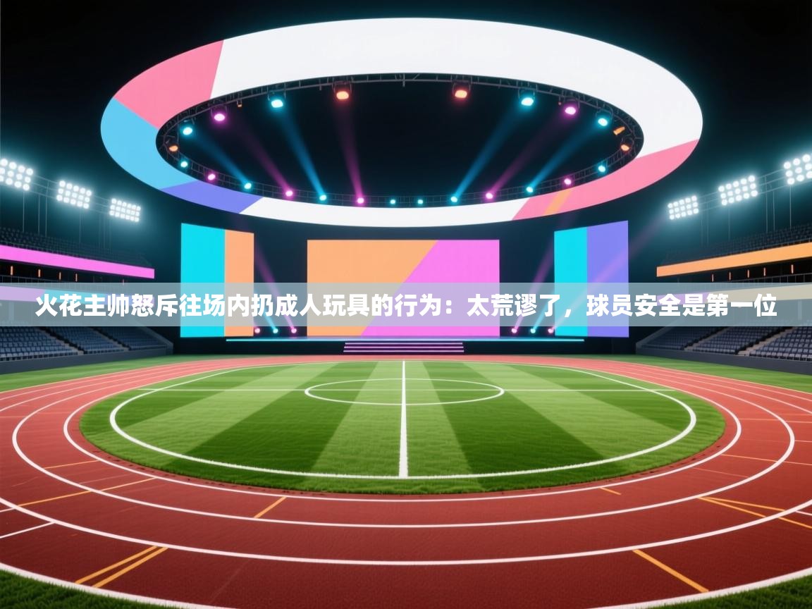 火花主帅怒斥往场内扔成人玩具的行为:太荒谬了,球员安全是第一位 第1张